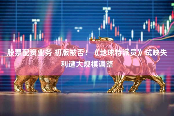 股票配资业务 初版被否！《地球特派员》试映失利遭大规模调整