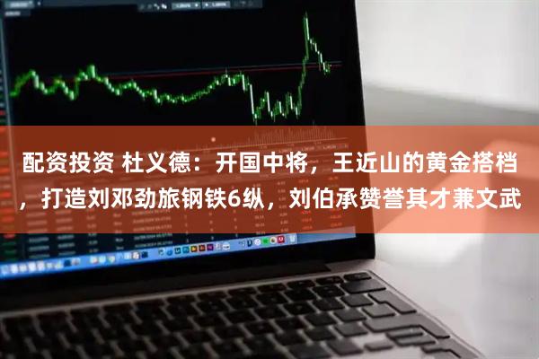 配资投资 杜义德：开国中将，王近山的黄金搭档，打造刘邓劲旅钢铁6纵，刘伯承赞誉其才兼文武