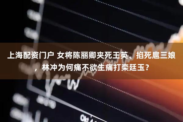 上海配资门户 女将陈丽卿夹死王英、掐死扈三娘，林冲为何痛不欲生痛打栾廷玉？