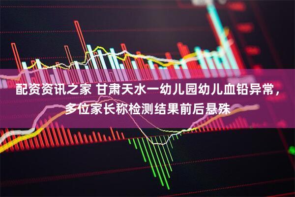 配资资讯之家 甘肃天水一幼儿园幼儿血铅异常，多位家长称检测结果前后悬殊