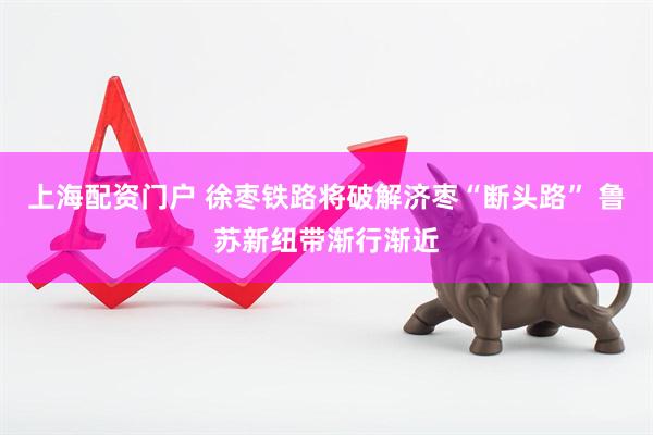 上海配资门户 徐枣铁路将破解济枣“断头路” 鲁苏新纽带渐行渐近