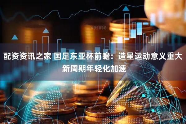 配资资讯之家 国足东亚杯前瞻：造星运动意义重大 新周期年轻化加速