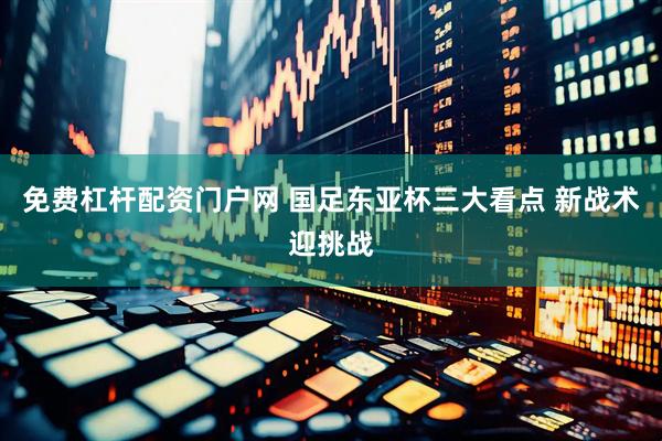 免费杠杆配资门户网 国足东亚杯三大看点 新战术迎挑战