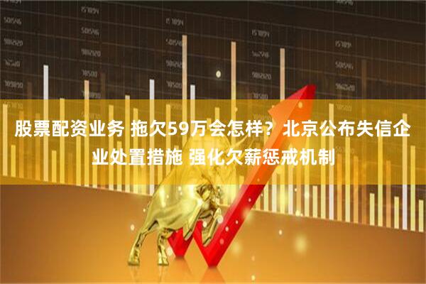 股票配资业务 拖欠59万会怎样？北京公布失信企业处置措施 强化欠薪惩戒机制