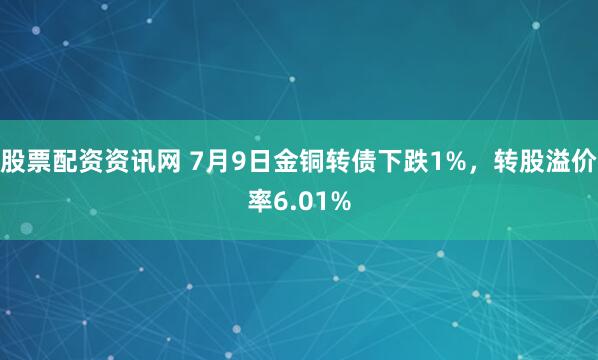 股票配资资讯网 7月9日金铜转债下跌1%，转股溢价率6.01%