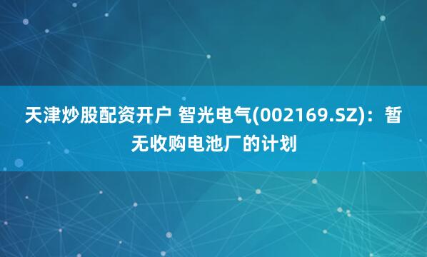 天津炒股配资开户 智光电气(002169.SZ)：暂无收购电池厂的计划
