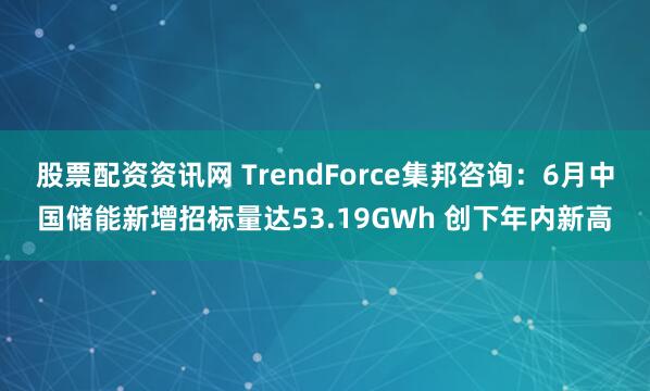股票配资资讯网 TrendForce集邦咨询：6月中国储能新增招标量达53.19GWh 创下年内新高