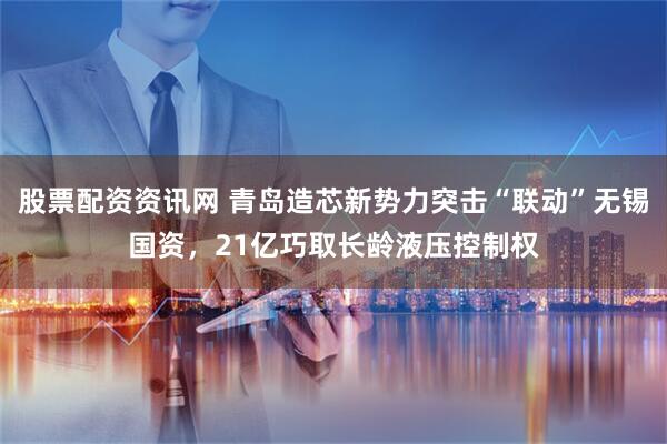 股票配资资讯网 青岛造芯新势力突击“联动”无锡国资，21亿巧取长龄液压控制权