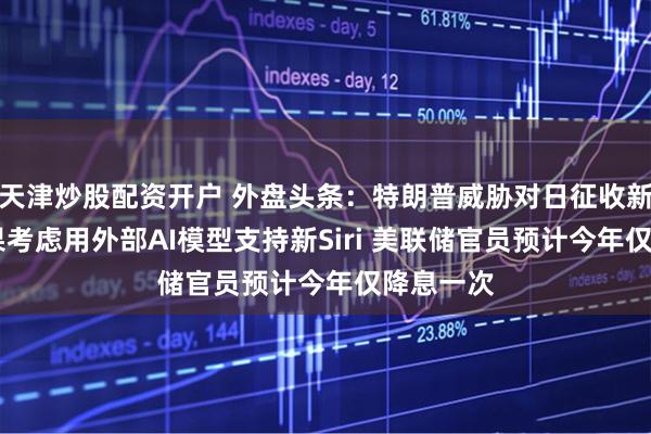 天津炒股配资开户 外盘头条：特朗普威胁对日征收新关税 苹果考虑用外部AI模型支持新Siri 美联储官员预计今年仅降息一次