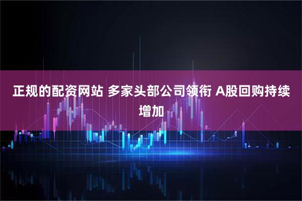正规的配资网站 多家头部公司领衔 A股回购持续增加