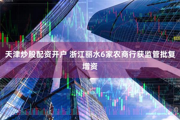 天津炒股配资开户 浙江丽水6家农商行获监管批复增资