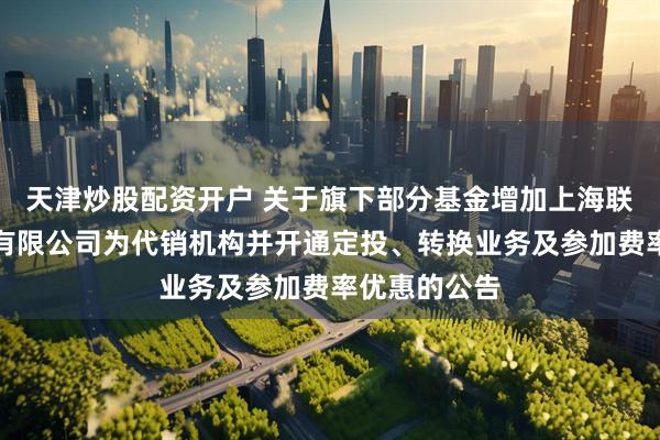 天津炒股配资开户 关于旗下部分基金增加上海联泰基金销售有限公司为代销机构并开通定投、转换业务及参加费率优惠的公告