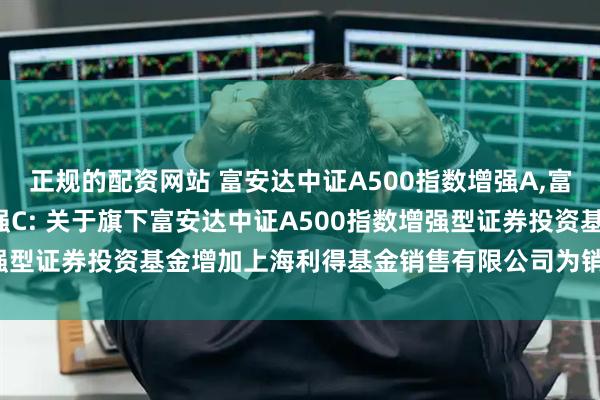正规的配资网站 富安达中证A500指数增强A,富安达中证A500指数增强C: 关于旗下富安达中证A500指数增强型证券投资基金增加上海利得基金销售有限公司为销售机构的公告