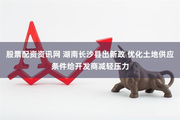 股票配资资讯网 湖南长沙县出新政 优化土地供应条件给开发商减轻压力
