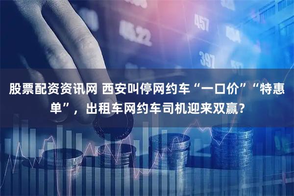股票配资资讯网 西安叫停网约车“一口价”“特惠单”，出租车网约车司机迎来双赢？