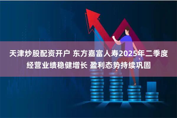 天津炒股配资开户 东方嘉富人寿2025年二季度经营业绩稳健增长 盈利态势持续巩固