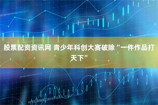 股票配资资讯网 青少年科创大赛破除“一件作品打天下”