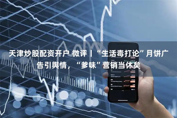 天津炒股配资开户 微评丨“生活毒打论”月饼广告引舆情，“爹味”营销当休矣