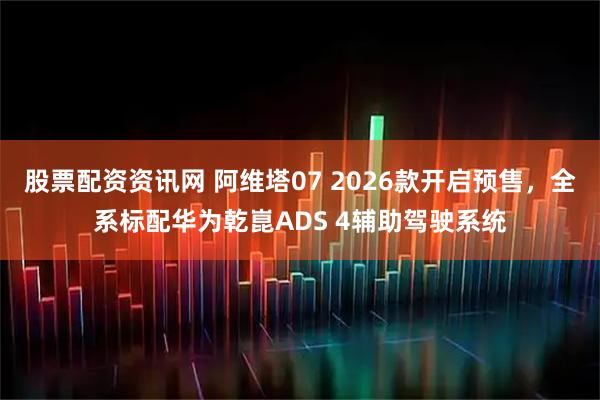 股票配资资讯网 阿维塔07 2026款开启预售，全系标配华为乾崑ADS 4辅助驾驶系统