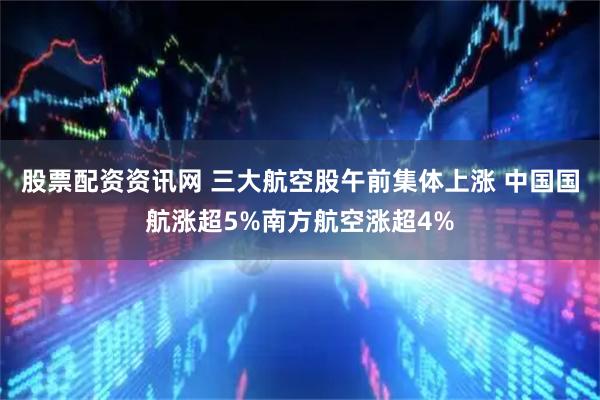 股票配资资讯网 三大航空股午前集体上涨 中国国航涨超5%南方航空涨超4%