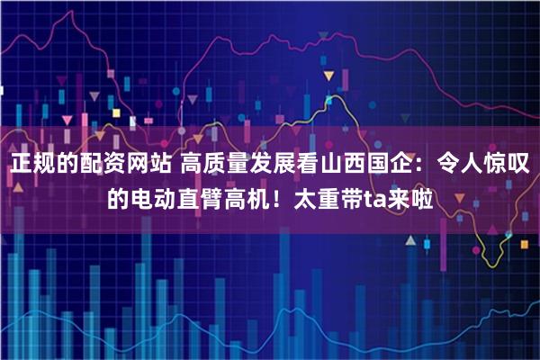 正规的配资网站 高质量发展看山西国企：令人惊叹的电动直臂高机！太重带ta来啦