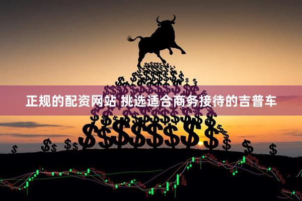 正规的配资网站 挑选适合商务接待的吉普车