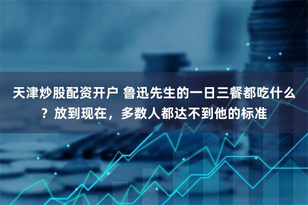 天津炒股配资开户 鲁迅先生的一日三餐都吃什么？放到现在，多数人都达不到他的标准