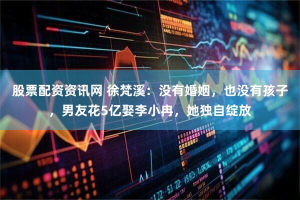 股票配资资讯网 徐梵溪：没有婚姻，也没有孩子，男友花5亿娶李小冉，她独自绽放