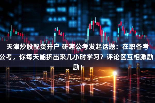 天津炒股配资开户 研趣公考发起话题：在职备考公考，你每天能挤出来几小时学习？评论区互相激励！