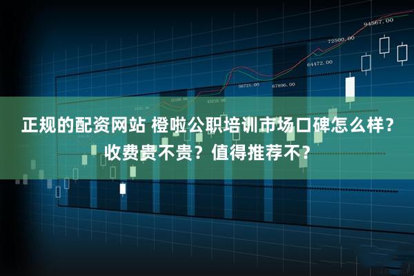正规的配资网站 橙啦公职培训市场口碑怎么样？收费贵不贵？值得推荐不？